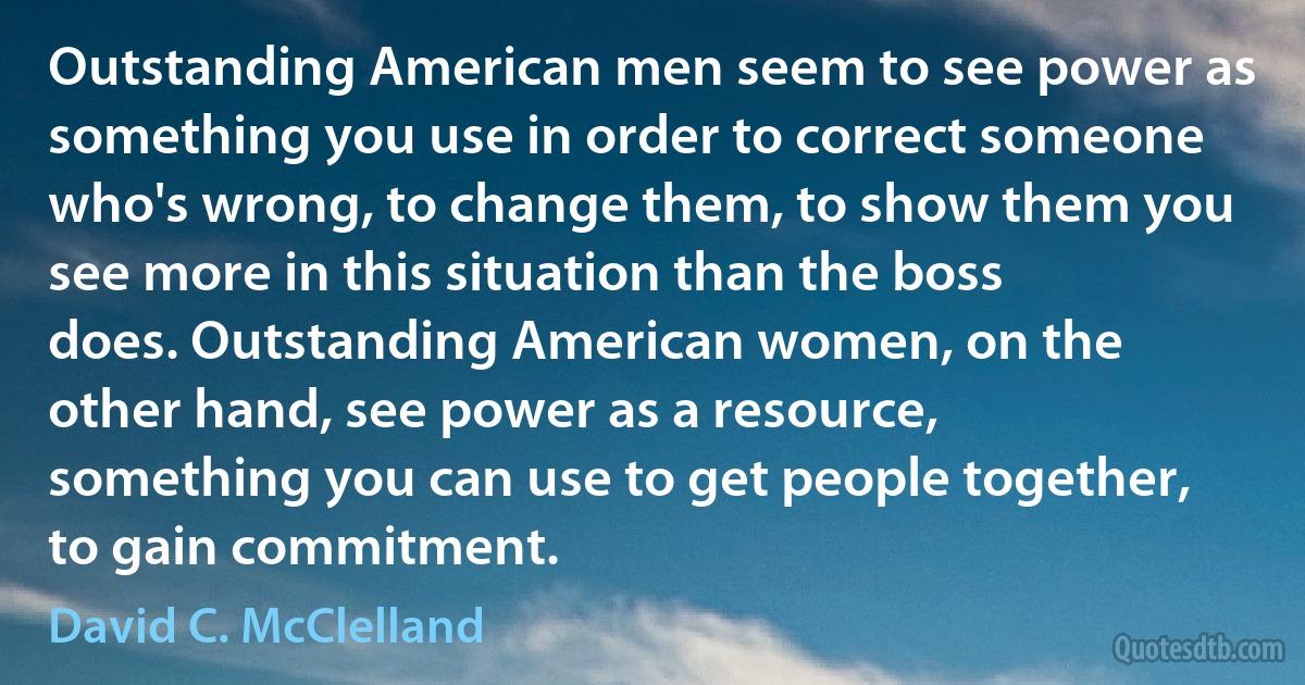 Outstanding American men seem to see power as something you use in order to correct someone who's wrong, to change them, to show them you see more in this situation than the boss does. Outstanding American women, on the other hand, see power as a resource, something you can use to get people together, to gain commitment. (David C. McClelland)