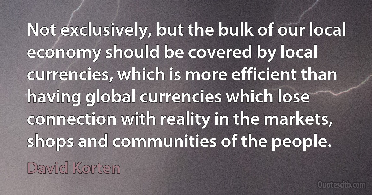 Not exclusively, but the bulk of our local economy should be covered by local currencies, which is more efficient than having global currencies which lose connection with reality in the markets, shops and communities of the people. (David Korten)