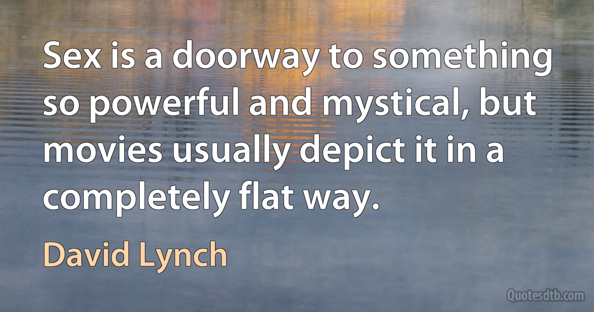 Sex is a doorway to something so powerful and mystical, but movies usually depict it in a completely flat way. (David Lynch)