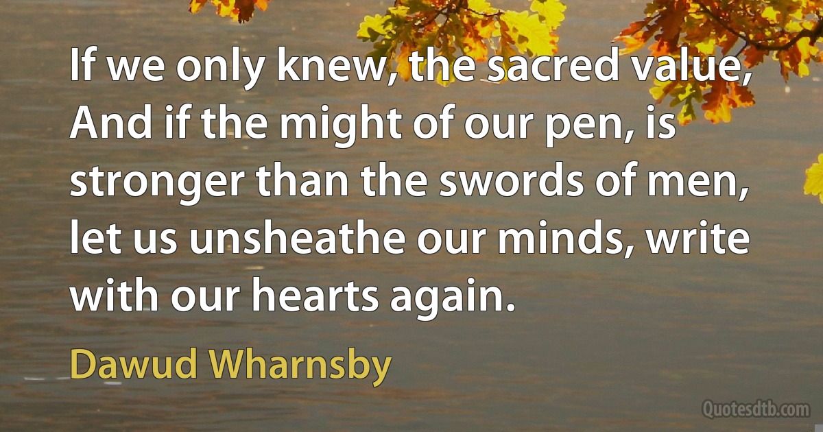 If we only knew, the sacred value, And if the might of our pen, is stronger than the swords of men, let us unsheathe our minds, write with our hearts again. (Dawud Wharnsby)