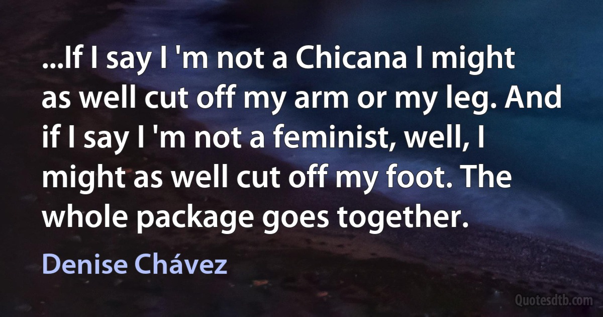 ...If I say I 'm not a Chicana I might as well cut off my arm or my leg. And if I say I 'm not a feminist, well, I might as well cut off my foot. The whole package goes together. (Denise Chávez)