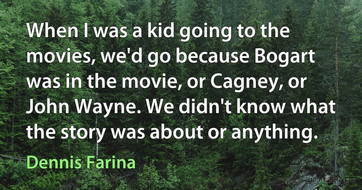 When I was a kid going to the movies, we'd go because Bogart was in the movie, or Cagney, or John Wayne. We didn't know what the story was about or anything. (Dennis Farina)