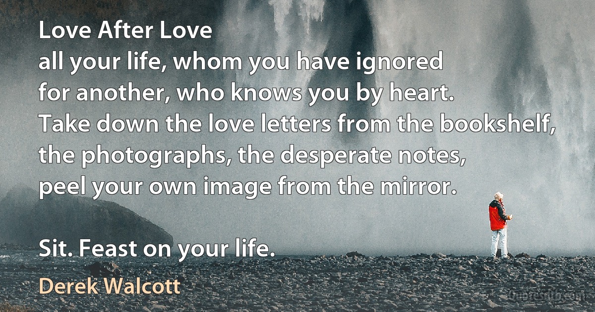 Love After Love
all your life, whom you have ignored
for another, who knows you by heart.
Take down the love letters from the bookshelf,
the photographs, the desperate notes,
peel your own image from the mirror.

Sit. Feast on your life. (Derek Walcott)