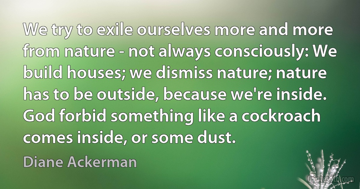 We try to exile ourselves more and more from nature - not always consciously: We build houses; we dismiss nature; nature has to be outside, because we're inside. God forbid something like a cockroach comes inside, or some dust. (Diane Ackerman)