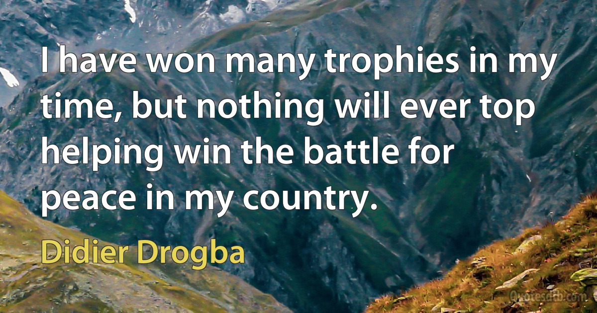 I have won many trophies in my time, but nothing will ever top helping win the battle for peace in my country. (Didier Drogba)