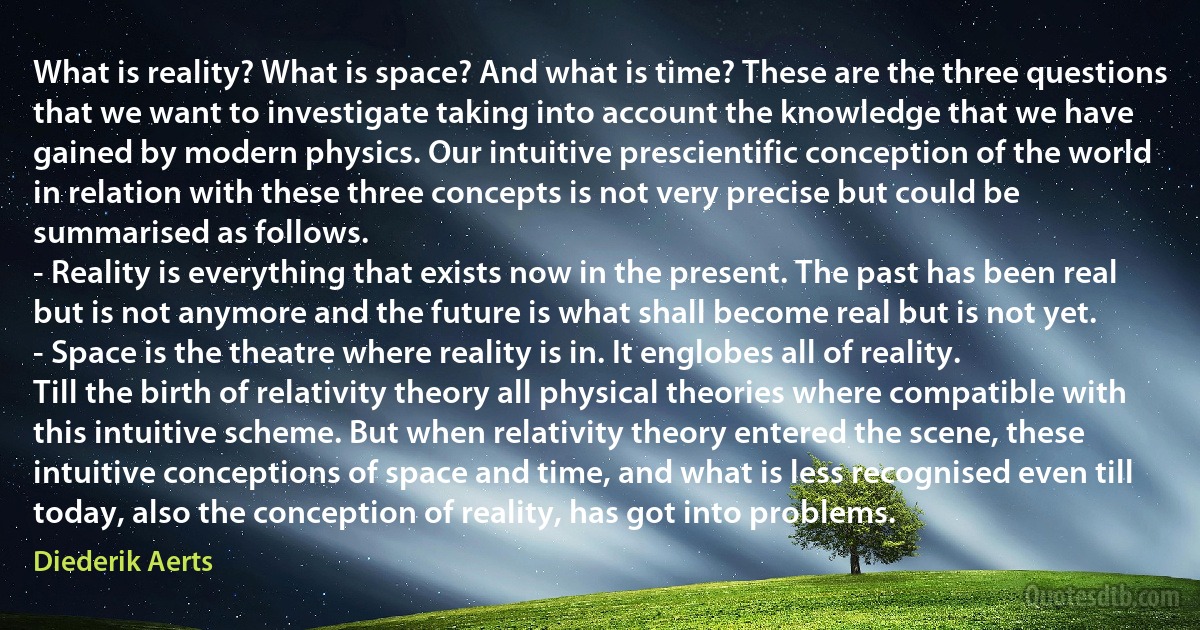 What is reality? What is space? And what is time? These are the three questions that we want to investigate taking into account the knowledge that we have gained by modern physics. Our intuitive prescientific conception of the world in relation with these three concepts is not very precise but could be summarised as follows.
- Reality is everything that exists now in the present. The past has been real but is not anymore and the future is what shall become real but is not yet.
- Space is the theatre where reality is in. It englobes all of reality.
Till the birth of relativity theory all physical theories where compatible with this intuitive scheme. But when relativity theory entered the scene, these intuitive conceptions of space and time, and what is less recognised even till today, also the conception of reality, has got into problems. (Diederik Aerts)