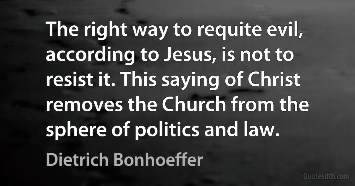 The right way to requite evil, according to Jesus, is not to resist it. This saying of Christ removes the Church from the sphere of politics and law. (Dietrich Bonhoeffer)