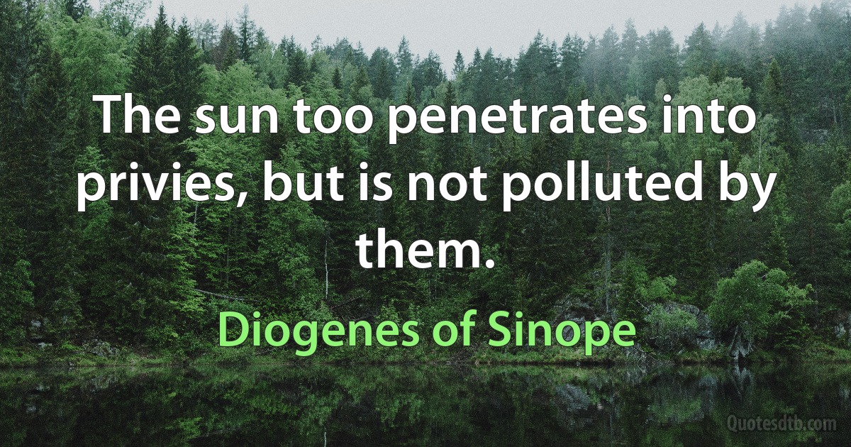 The sun too penetrates into privies, but is not polluted by them. (Diogenes of Sinope)