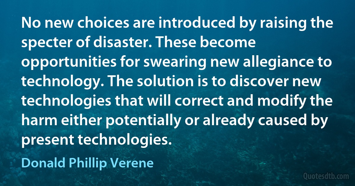 No new choices are introduced by raising the specter of disaster. These become opportunities for swearing new allegiance to technology. The solution is to discover new technologies that will correct and modify the harm either potentially or already caused by present technologies. (Donald Phillip Verene)