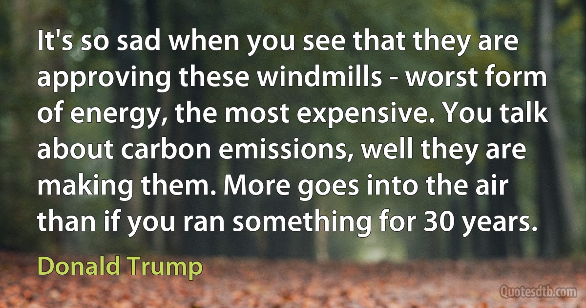 It's so sad when you see that they are approving these windmills - worst form of energy, the most expensive. You talk about carbon emissions, well they are making them. More goes into the air than if you ran something for 30 years. (Donald Trump)