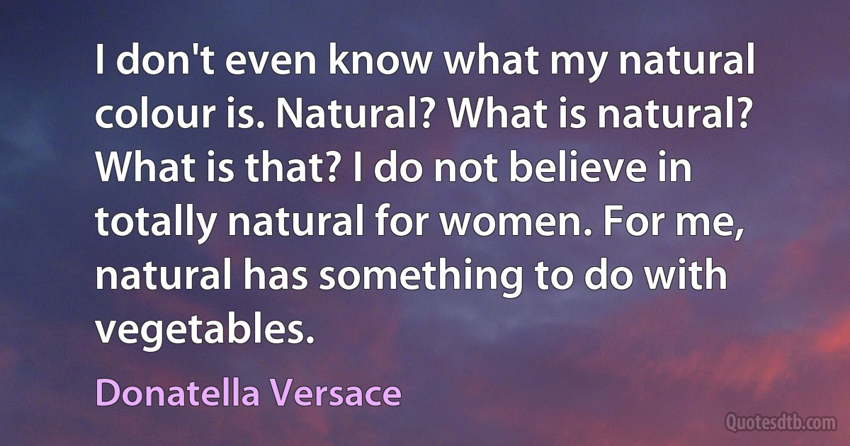 I don't even know what my natural colour is. Natural? What is natural? What is that? I do not believe in totally natural for women. For me, natural has something to do with vegetables. (Donatella Versace)