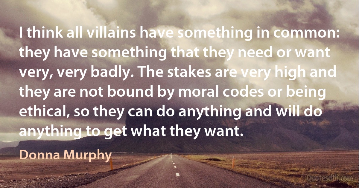 I think all villains have something in common: they have something that they need or want very, very badly. The stakes are very high and they are not bound by moral codes or being ethical, so they can do anything and will do anything to get what they want. (Donna Murphy)