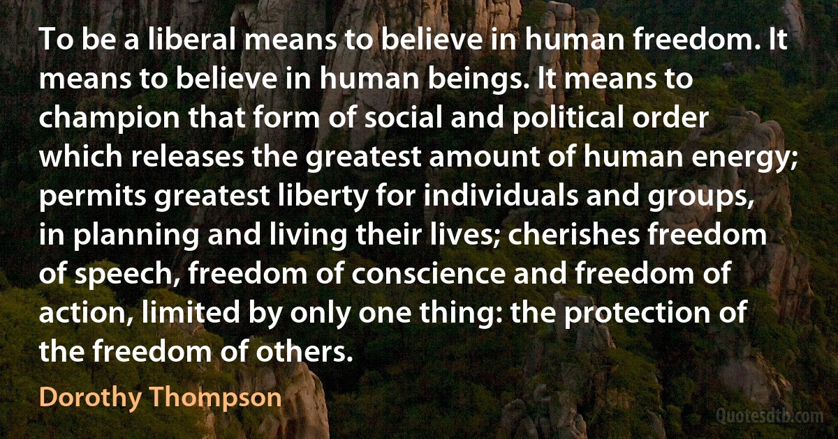 To be a liberal means to believe in human freedom. It means to believe in human beings. It means to champion that form of social and political order which releases the greatest amount of human energy; permits greatest liberty for individuals and groups, in planning and living their lives; cherishes freedom of speech, freedom of conscience and freedom of action, limited by only one thing: the protection of the freedom of others. (Dorothy Thompson)