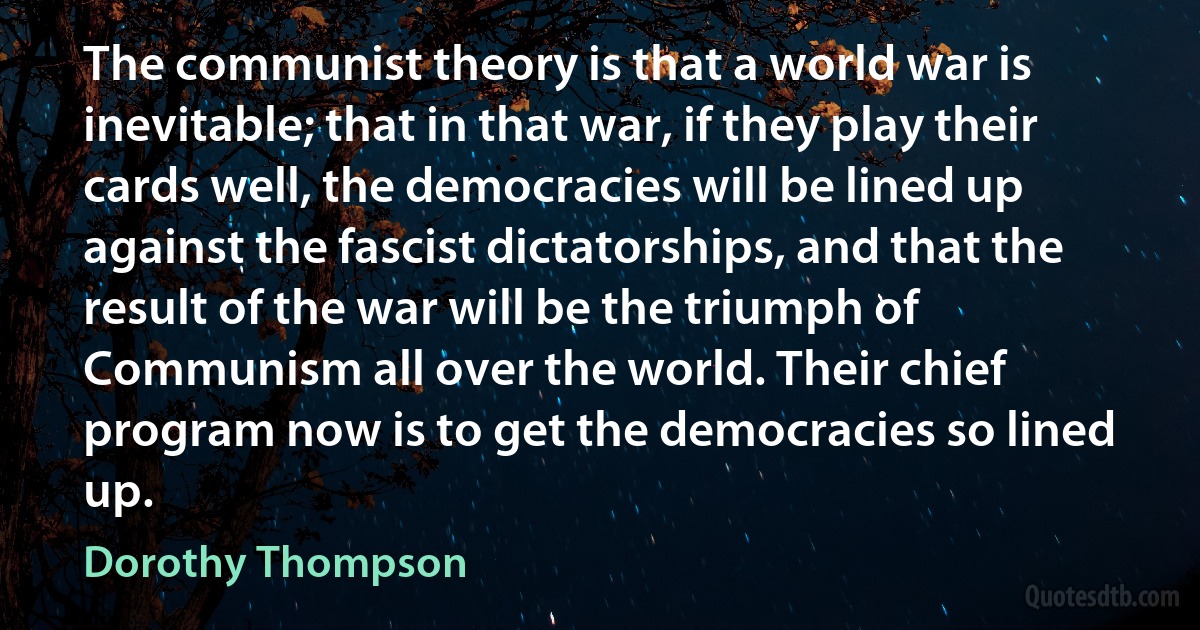 The communist theory is that a world war is inevitable; that in that war, if they play their cards well, the democracies will be lined up against the fascist dictatorships, and that the result of the war will be the triumph of Communism all over the world. Their chief program now is to get the democracies so lined up. (Dorothy Thompson)