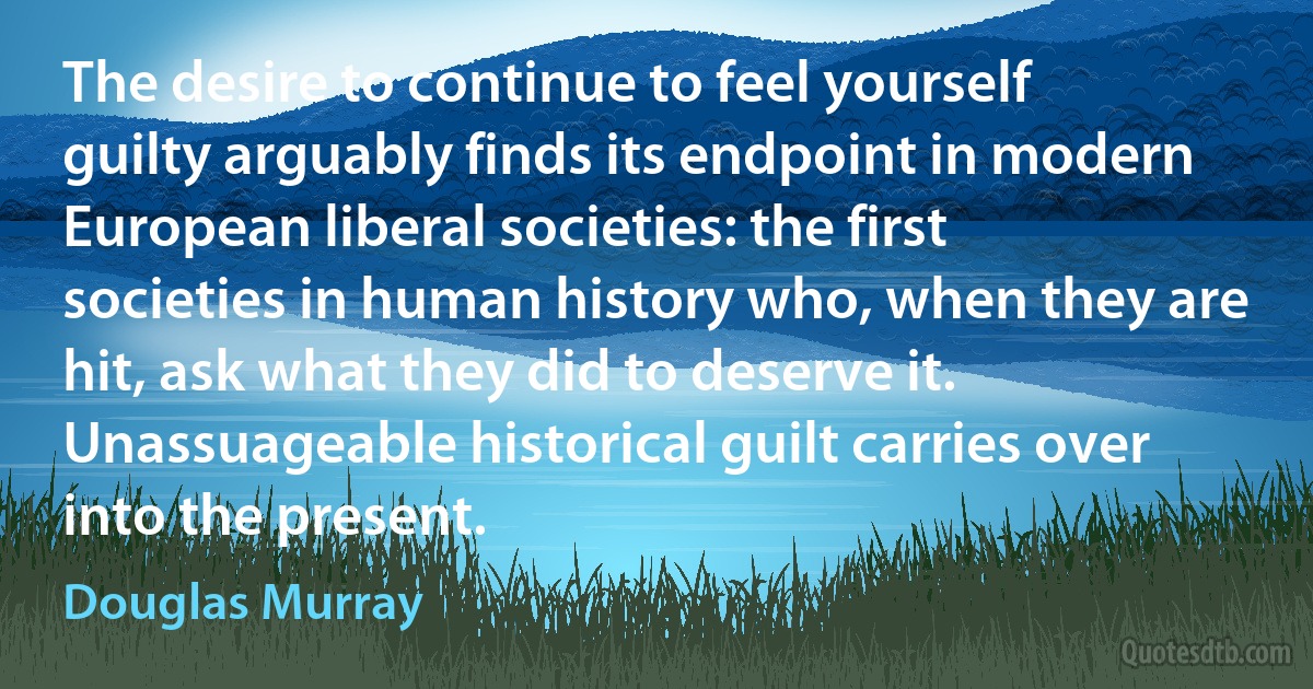 The desire to continue to feel yourself guilty arguably finds its endpoint in modern European liberal societies: the first societies in human history who, when they are hit, ask what they did to deserve it. Unassuageable historical guilt carries over into the present. (Douglas Murray)