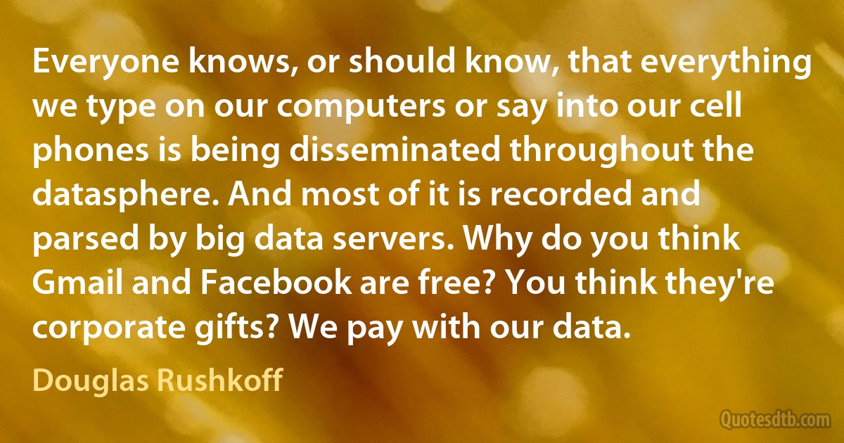 Everyone knows, or should know, that everything we type on our computers or say into our cell phones is being disseminated throughout the datasphere. And most of it is recorded and parsed by big data servers. Why do you think Gmail and Facebook are free? You think they're corporate gifts? We pay with our data. (Douglas Rushkoff)