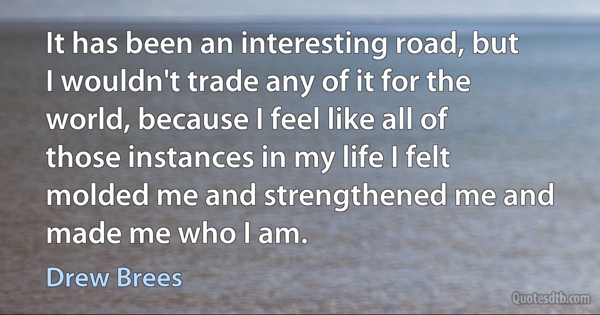 It has been an interesting road, but I wouldn't trade any of it for the world, because I feel like all of those instances in my life I felt molded me and strengthened me and made me who I am. (Drew Brees)