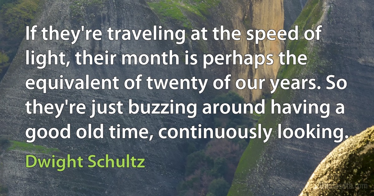 If they're traveling at the speed of light, their month is perhaps the equivalent of twenty of our years. So they're just buzzing around having a good old time, continuously looking. (Dwight Schultz)