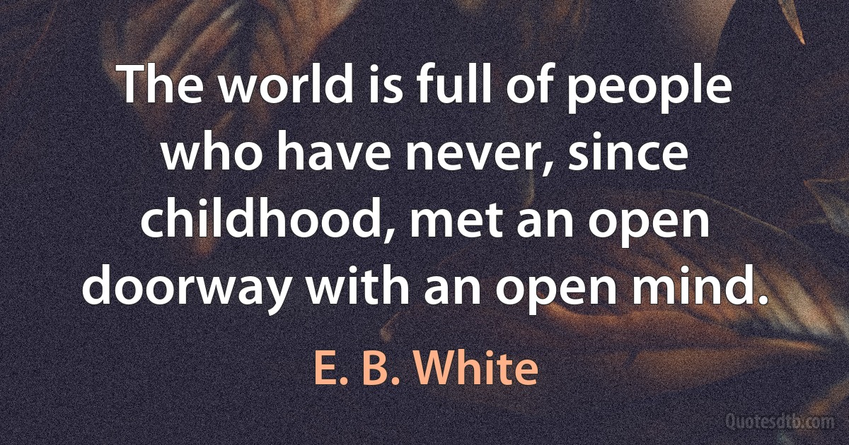 The world is full of people who have never, since childhood, met an open doorway with an open mind. (E. B. White)