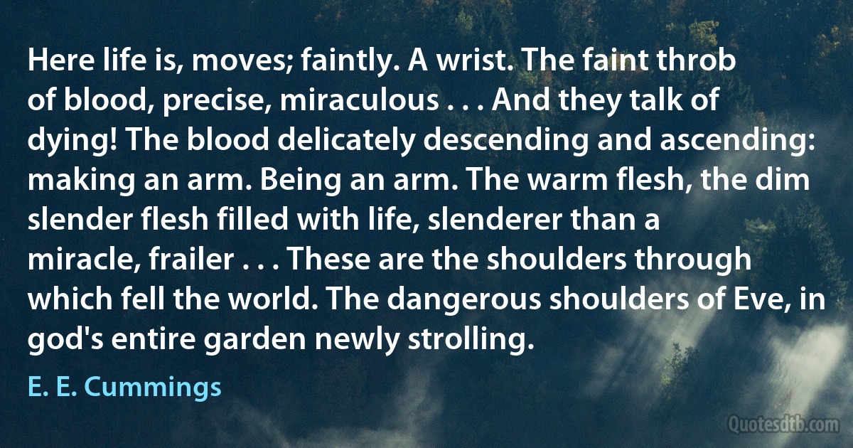 Here life is, moves; faintly. A wrist. The faint throb of blood, precise, miraculous . . . And they talk of dying! The blood delicately descending and ascending: making an arm. Being an arm. The warm flesh, the dim slender flesh filled with life, slenderer than a miracle, frailer . . . These are the shoulders through which fell the world. The dangerous shoulders of Eve, in god's entire garden newly strolling. (E. E. Cummings)