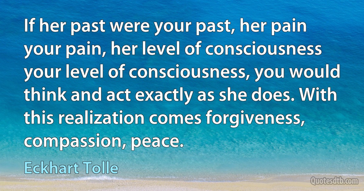 If her past were your past, her pain your pain, her level of consciousness your level of consciousness, you would think and act exactly as she does. With this realization comes forgiveness, compassion, peace. (Eckhart Tolle)