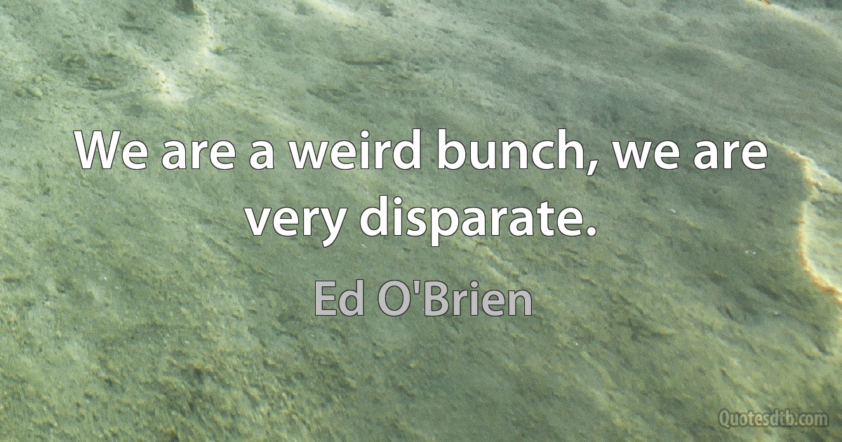 We are a weird bunch, we are very disparate. (Ed O'Brien)