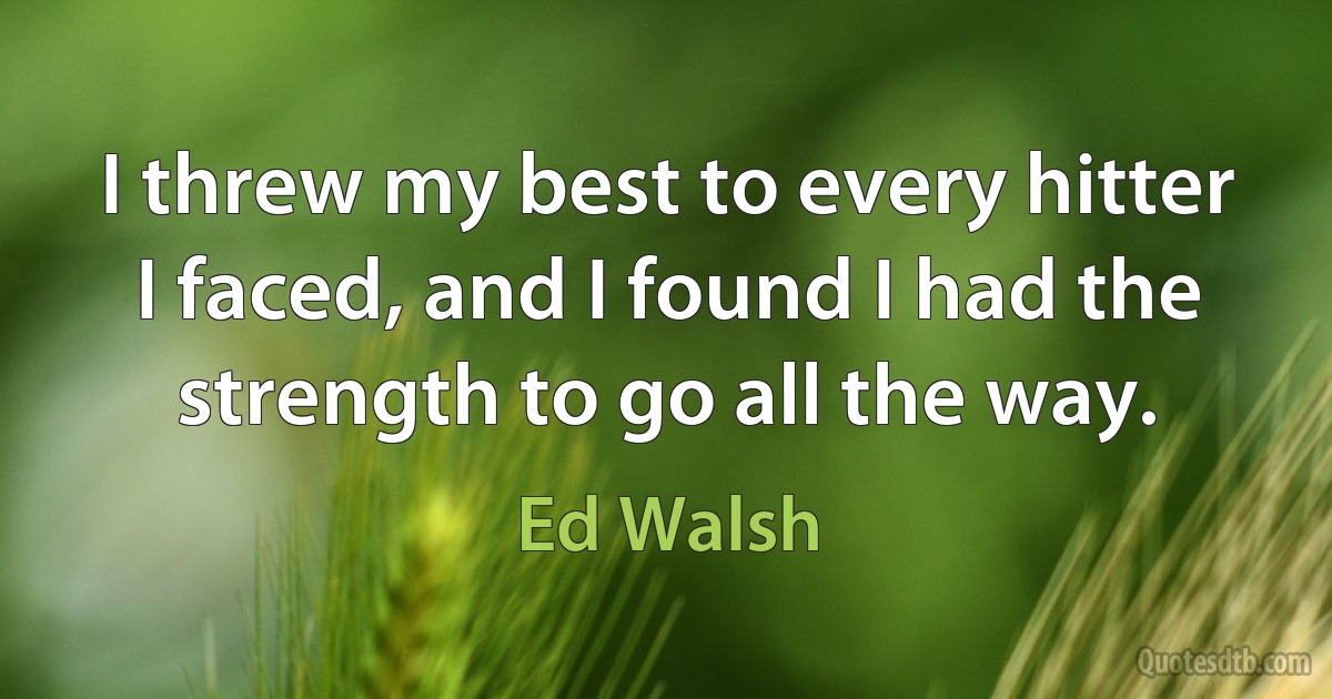 I threw my best to every hitter I faced, and I found I had the strength to go all the way. (Ed Walsh)