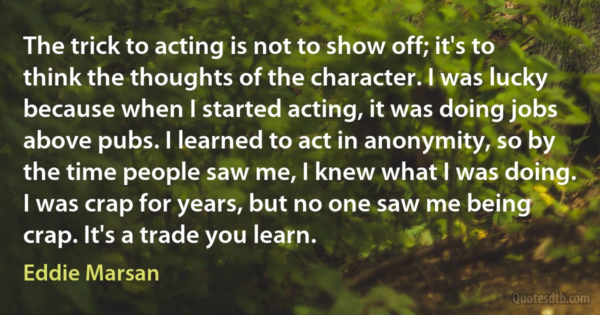 The trick to acting is not to show off; it's to think the thoughts of the character. I was lucky because when I started acting, it was doing jobs above pubs. I learned to act in anonymity, so by the time people saw me, I knew what I was doing. I was crap for years, but no one saw me being crap. It's a trade you learn. (Eddie Marsan)