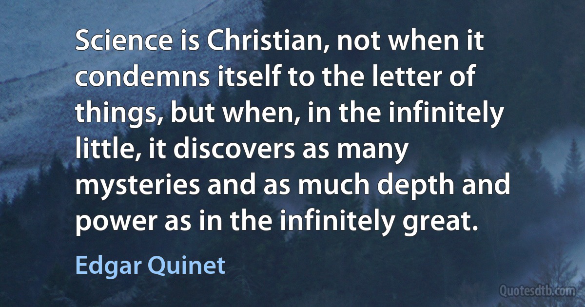 Science is Christian, not when it condemns itself to the letter of things, but when, in the infinitely little, it discovers as many mysteries and as much depth and power as in the infinitely great. (Edgar Quinet)