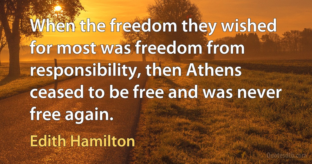 When the freedom they wished for most was freedom from responsibility, then Athens ceased to be free and was never free again. (Edith Hamilton)