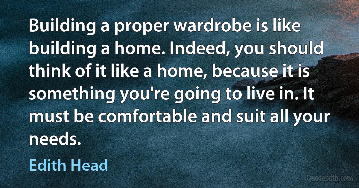 Building a proper wardrobe is like building a home. Indeed, you should think of it like a home, because it is something you're going to live in. It must be comfortable and suit all your needs. (Edith Head)