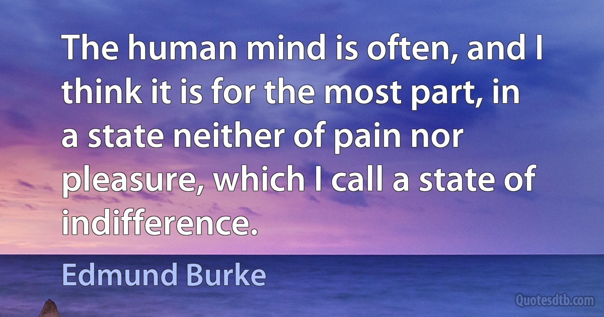 The human mind is often, and I think it is for the most part, in a state neither of pain nor pleasure, which I call a state of indifference. (Edmund Burke)