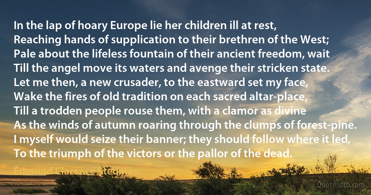 In the lap of hoary Europe lie her children ill at rest,
Reaching hands of supplication to their brethren of the West;
Pale about the lifeless fountain of their ancient freedom, wait
Till the angel move its waters and avenge their stricken state.
Let me then, a new crusader, to the eastward set my face,
Wake the fires of old tradition on each sacred altar-place,
Till a trodden people rouse them, with a clamor as divine
As the winds of autumn roaring through the clumps of forest-pine.
I myself would seize their banner; they should follow where it led,
To the triumph of the victors or the pallor of the dead. (Edmund Clarence Stedman)