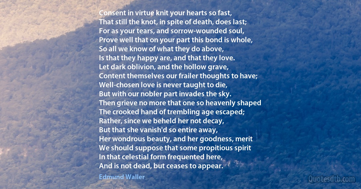 Consent in virtue knit your hearts so fast,
That still the knot, in spite of death, does last;
For as your tears, and sorrow-wounded soul,
Prove well that on your part this bond is whole,
So all we know of what they do above,
Is that they happy are, and that they love.
Let dark oblivion, and the hollow grave,
Content themselves our frailer thoughts to have;
Well-chosen love is never taught to die,
But with our nobler part invades the sky.
Then grieve no more that one so heavenly shaped
The crooked hand of trembling age escaped;
Rather, since we beheld her not decay,
But that she vanish'd so entire away,
Her wondrous beauty, and her goodness, merit
We should suppose that some propitious spirit
In that celestial form frequented here,
And is not dead, but ceases to appear. (Edmund Waller)