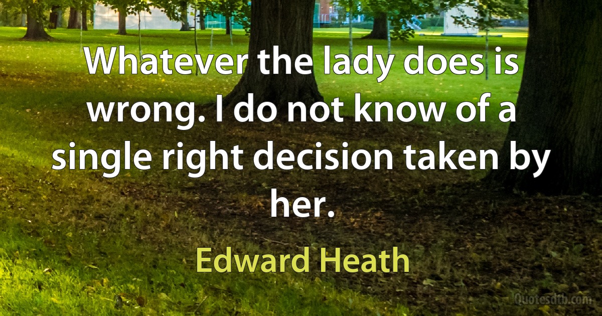 Whatever the lady does is wrong. I do not know of a single right decision taken by her. (Edward Heath)