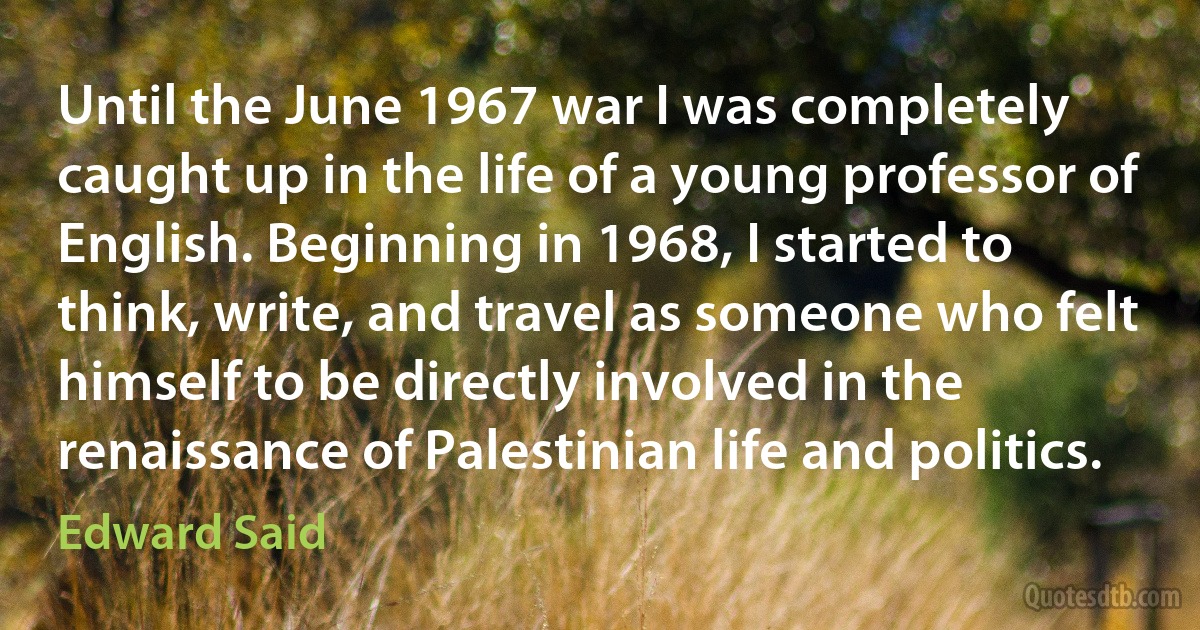 Until the June 1967 war I was completely caught up in the life of a young professor of English. Beginning in 1968, I started to think, write, and travel as someone who felt himself to be directly involved in the renaissance of Palestinian life and politics. (Edward Said)