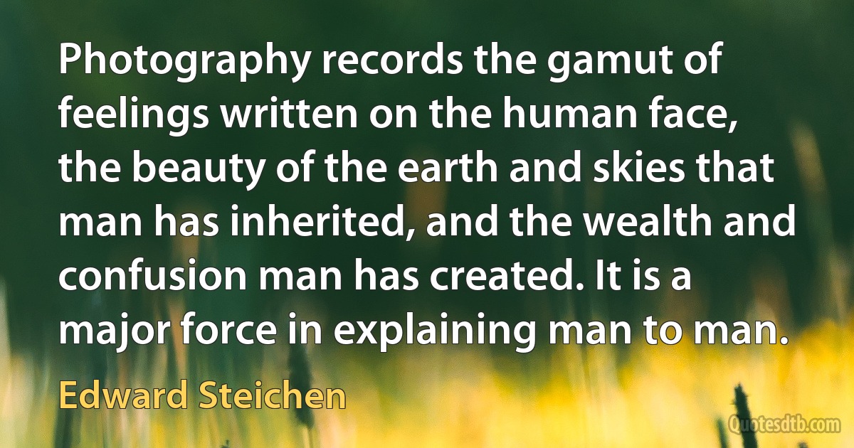 Photography records the gamut of feelings written on the human face, the beauty of the earth and skies that man has inherited, and the wealth and confusion man has created. It is a major force in explaining man to man. (Edward Steichen)