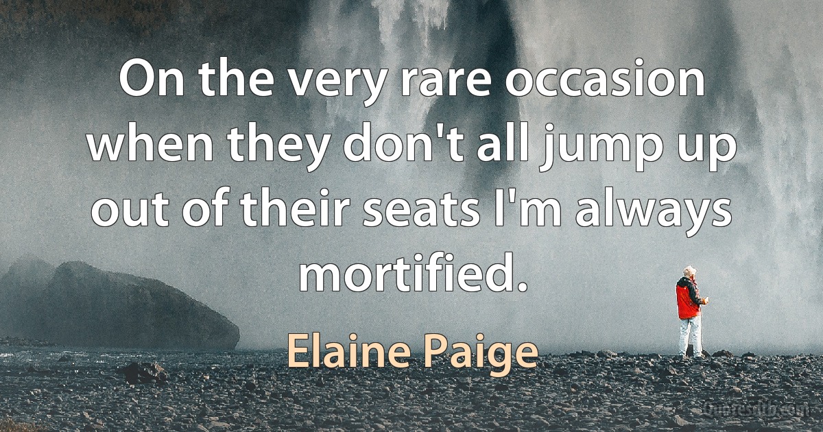 On the very rare occasion when they don't all jump up out of their seats I'm always mortified. (Elaine Paige)