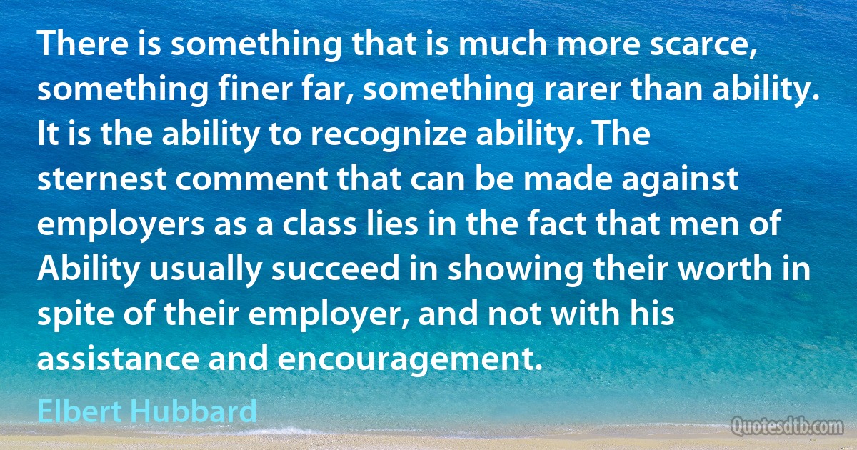 There is something that is much more scarce, something finer far, something rarer than ability. It is the ability to recognize ability. The sternest comment that can be made against employers as a class lies in the fact that men of Ability usually succeed in showing their worth in spite of their employer, and not with his assistance and encouragement. (Elbert Hubbard)