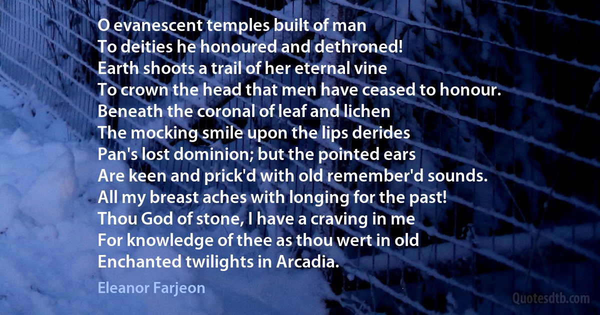 O evanescent temples built of man
To deities he honoured and dethroned!
Earth shoots a trail of her eternal vine
To crown the head that men have ceased to honour.
Beneath the coronal of leaf and lichen
The mocking smile upon the lips derides
Pan's lost dominion; but the pointed ears
Are keen and prick'd with old remember'd sounds.
All my breast aches with longing for the past!
Thou God of stone, I have a craving in me
For knowledge of thee as thou wert in old
Enchanted twilights in Arcadia. (Eleanor Farjeon)