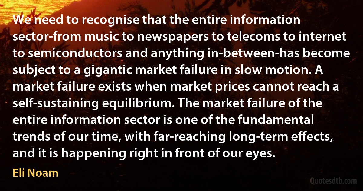 We need to recognise that the entire information sector-from music to newspapers to telecoms to internet to semiconductors and anything in-between-has become subject to a gigantic market failure in slow motion. A market failure exists when market prices cannot reach a self-sustaining equilibrium. The market failure of the entire information sector is one of the fundamental trends of our time, with far-reaching long-term effects, and it is happening right in front of our eyes. (Eli Noam)