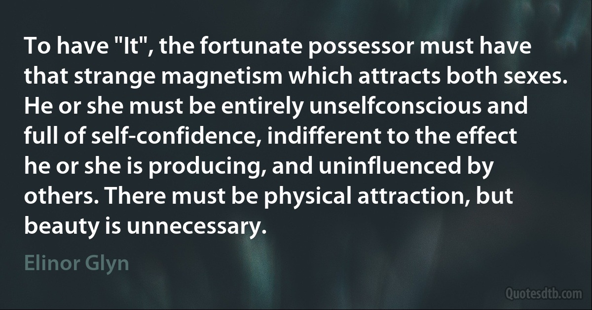 To have "It", the fortunate possessor must have that strange magnetism which attracts both sexes. He or she must be entirely unselfconscious and full of self-confidence, indifferent to the effect he or she is producing, and uninfluenced by others. There must be physical attraction, but beauty is unnecessary. (Elinor Glyn)