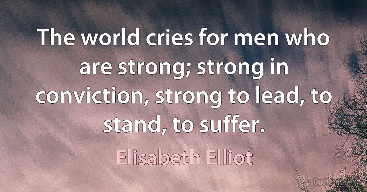 The world cries for men who are strong; strong in conviction, strong to lead, to stand, to suffer. (Elisabeth Elliot)