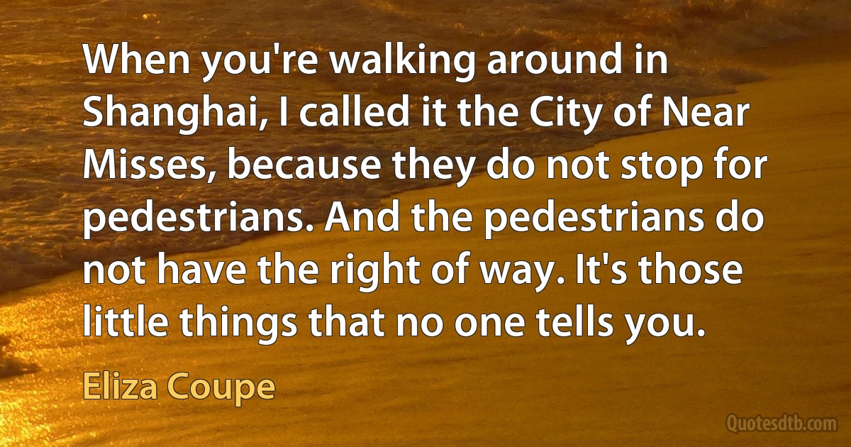 When you're walking around in Shanghai, I called it the City of Near Misses, because they do not stop for pedestrians. And the pedestrians do not have the right of way. It's those little things that no one tells you. (Eliza Coupe)