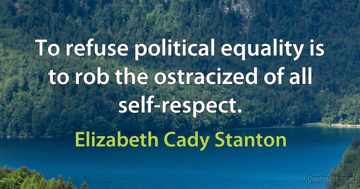 To refuse political equality is to rob the ostracized of all self-respect. (Elizabeth Cady Stanton)