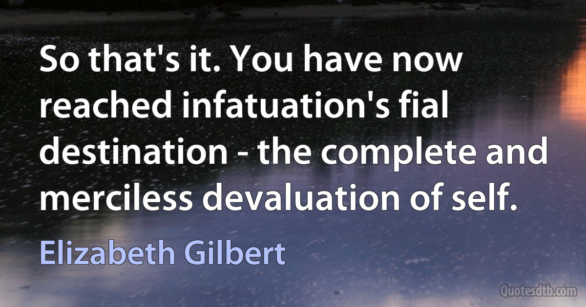 So that's it. You have now reached infatuation's fial destination - the complete and merciless devaluation of self. (Elizabeth Gilbert)