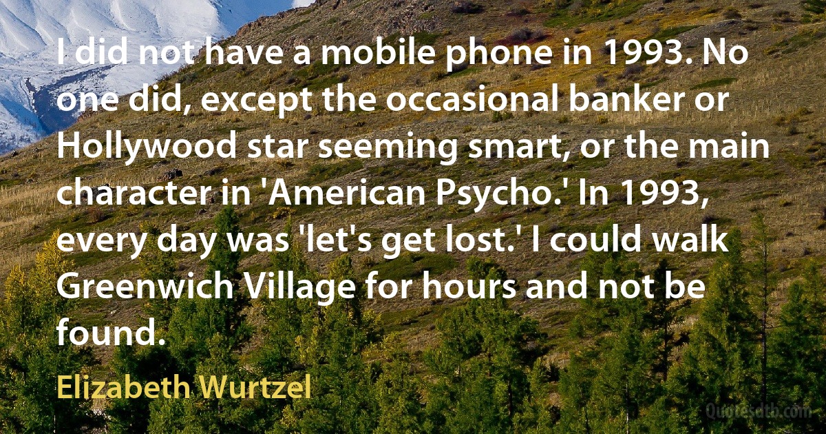 I did not have a mobile phone in 1993. No one did, except the occasional banker or Hollywood star seeming smart, or the main character in 'American Psycho.' In 1993, every day was 'let's get lost.' I could walk Greenwich Village for hours and not be found. (Elizabeth Wurtzel)