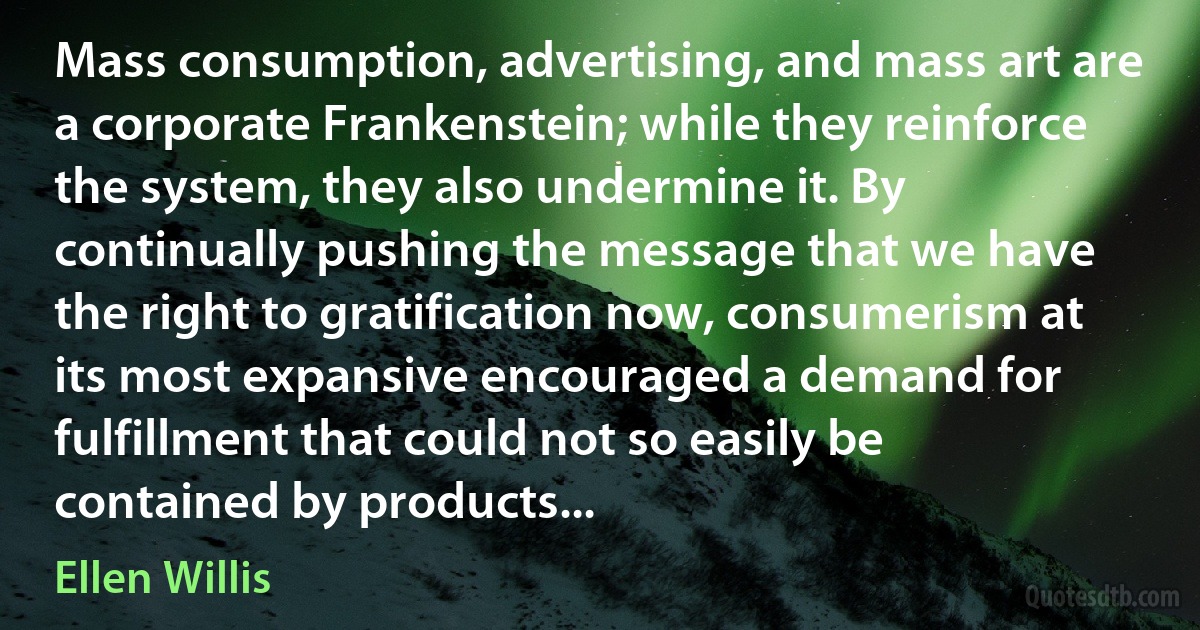 Mass consumption, advertising, and mass art are a corporate Frankenstein; while they reinforce the system, they also undermine it. By continually pushing the message that we have the right to gratification now, consumerism at its most expansive encouraged a demand for fulfillment that could not so easily be contained by products... (Ellen Willis)