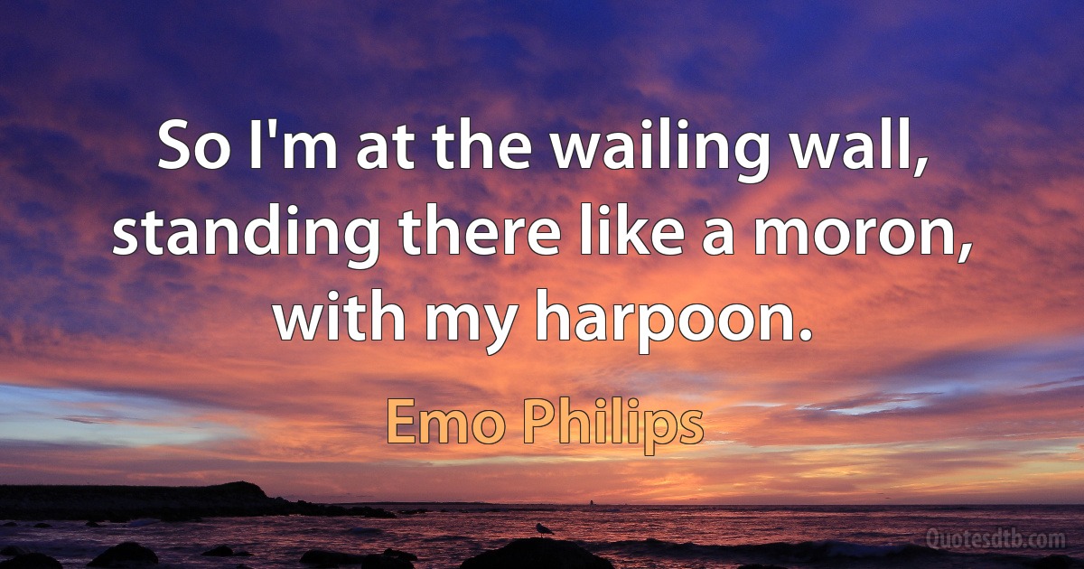 So I'm at the wailing wall, standing there like a moron, with my harpoon. (Emo Philips)