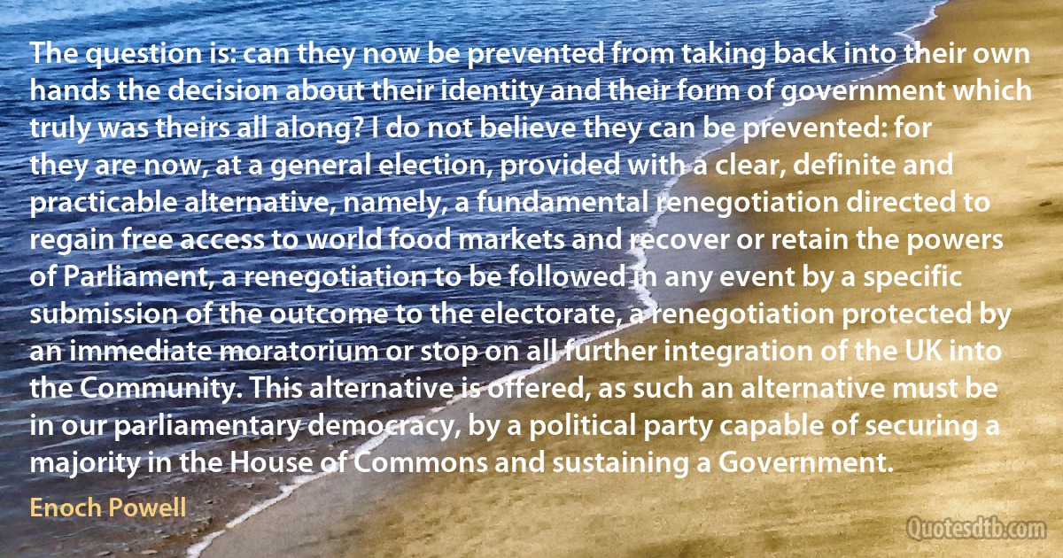 The question is: can they now be prevented from taking back into their own hands the decision about their identity and their form of government which truly was theirs all along? I do not believe they can be prevented: for they are now, at a general election, provided with a clear, definite and practicable alternative, namely, a fundamental renegotiation directed to regain free access to world food markets and recover or retain the powers of Parliament, a renegotiation to be followed in any event by a specific submission of the outcome to the electorate, a renegotiation protected by an immediate moratorium or stop on all further integration of the UK into the Community. This alternative is offered, as such an alternative must be in our parliamentary democracy, by a political party capable of securing a majority in the House of Commons and sustaining a Government. (Enoch Powell)